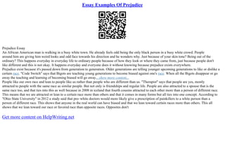 Essay Examples Of Prejudice
Prejudice Essay
An African American man is walking in a busy white town. He already feels odd being the only black person in a busy white crowd. People
around him are giving him weird looks and odd face towards his direction and he wonders why. Just because of your skin tone? Being out of the
ordinary? This happens everyday in everyday life to ordinary people because of how they look or where they came from, just because people don't
like different and this is not okay. It happens everyday and everyone does it without knowing because prejudice exists everywhere.
Prejudice exist because it's passed down from generation to generation. Older generations are telling younger upcoming generations to like or dislike a
certain race. "Code Switch" says that Bigots are teaching young generations to become biased against one's race. When all the Bigots disappear or go
away the teaching and learning of becoming biased will go away....show more content...
People like our own race and lean to people like us rather than people who are different than us. "Therapist" says that people are yes, mostly
attracted to people with the same race as similar people. But not only is friendships and regular life. People are also attracted to a spouse that is the
same race too, and that ties into this as well because in 2008 in iceland that fourth cousins attracted to each other more than a person of different race.
This means that we are attracted or lean to a certain race more than others and that it comes in many forms but all ties into one concept. According to
"Ohio State University" in 2012 a study said that pro–white doctors would more likely give a prescription of painkillers to a white person than a
person of different race. This shows that anyone in the real world can have biased and that we lean toward certain races more than others. This all
shows that we lean toward our race or favored race than opposite races. Opposites don't
Get more content on HelpWriting.net
 