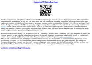 Examples Of Prejudice Essay
Prejudice is"an opinion or feeling formed beforehand or without knowledge, thought, or reason." It's basically judging someone at first sight with no
other information about a person but how they look and/or sound like. And everyone has some kinds of prejudice, good or bad. In the United States,
black people could not sit in the front of buses or use the same water fountains as white people until the 1950s and 1960s. After the bombing of Pearl
Harbor, the Japanese that lived in the US were rounded up and put into camps because of the war with Japan. And the holocaust happened because of a
prejudice towards Jewish, homosexual and disabled people. Those are all historical examples of prejudice. And I would like to think that we have
learned from our history, but there's still prejudice happening around the world today. Maybe not as large of a scale as say, the holocaust, but people
are still being discriminated against for nothing they have control over.
According to Paul Bloom in the Ted Talk "Can prejudice ever be a good thing?" prejudice can be a good thing. It is a good thing when we use it in the
right way and don't use it to make bad or harmful generalizations about people. Because to generalize and make biases is normal, we wouldn't really
survive without it. I really like Bloom's example of this "So everybody here has a lot of experience...show more content...
When we only see the differences in other people and not how we are also alike. It's a problem when we use stereotypes and prejudices as excuses
to treat people differently. Like they're beneath you and you're automatically better than them because their gender, religion or skin color differs
from yours. It's a problem when you treat them badly when you bully people. when you make them feel bad for something they have no choice over.
It's a problem when just because it's not as bad as it has been people denies it exist anymore and it isn't a problem in today's
Get more content on HelpWriting.net
 