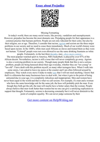 Essay about Prejudice
Missing Formatting
In today's world, there are many social issues, like poverty, vandalism and unemployment.
However, prejudice has become the most dramatic one. Prejudging people for their appearance is a
common practice that humans perform. People are not only ridiculed for their color, but also by
their religion, sex or age. Therefore, I consider that racism, ageism and sexism are the three major
problems in our society and we need to cease them immediately. Much of our world's history were
based upon racism. In the 1600's, white men used Africans as slaves and treated them as they were
not human. "Colored" people were not even allowed to use the same drinking fountains as white
people. Fortunately, in the last three decades, race...show more content...
The most popular watched sport in America, NBA basketball, is played by over 87% of the
African decent. Nevertheless, racism is still a issue that will never completely go away. Ageism
is also a worrying problem in our society. Though many people think that this is not a serious
problem, people are being harassed about their age everyday, whether they are "too young" or
"too old". I have dealt with this problem myself, as many other teenagers have. When I walk into
some stores, I am asked to leave my purse at the counter and I am often followed around by
employees. They watch every move I make to make sure that I will not steal anything. I know that
theft is a dilemma that many businesses have to deal with , but when it gets to the point of being
untrusted due to your age, it is completely ridiculous and inappropriate. Men and women have
never been equal in the world and that is what we call sexism. For example, if a man and a woman
who have the same knowledge ask for the same job, the boss will probably pick the man. Even
though they both get the job, the man will maybe have a better salary than the woman. People
always believe that men work better than women but no one can give a satisfying explication to
support that thought. Fortunately, sexism is decreasing constantly but it will never diminish to the
point of complete equality. We can never judge someone by their
Get more content on HelpWriting.net
 
