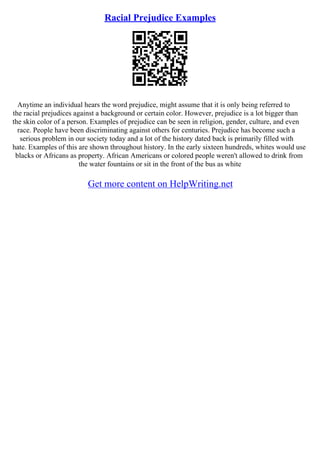 Racial Prejudice Examples
Anytime an individual hears the word prejudice, might assume that it is only being referred to
the racial prejudices against a background or certain color. However, prejudice is a lot bigger than
the skin color of a person. Examples of prejudice can be seen in religion, gender, culture, and even
race. People have been discriminating against others for centuries. Prejudice has become such a
serious problem in our society today and a lot of the history dated back is primarily filled with
hate. Examples of this are shown throughout history. In the early sixteen hundreds, whites would use
blacks or Africans as property. African Americans or colored people weren't allowed to drink from
the water fountains or sit in the front of the bus as white
Get more content on HelpWriting.net
 