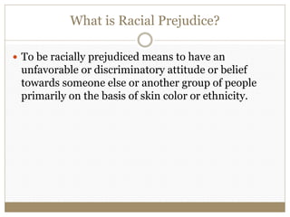 What is Racial Prejudice? 
 To be racially prejudiced means to have an 
unfavorable or discriminatory attitude or belief 
towards someone else or another group of people 
primarily on the basis of skin color or ethnicity. 
 