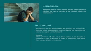 HOMOPHOBIA
Homophobia refers to various negative attitudes toward homosexual
individuals that may be expressed at the individual, cultural, and
institutional level.
NATIONALISM
Nationalism is an idea and movement that promotes the interests of a
particular nation, especially with the aim of gaining and maintaining the
nation's sovereignty over its homeland.
Example:
India's promotion of India as a Hindu nation is an example of
nationalism. It calls for everyone to adhere to Hindu ideals even though
there are vast religions in the country.
 