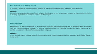 RELIGIOUS DISCRIMINATION 
Is treating a person or group differently because of the particular beliefs which they hold about a religion.
Example:
Dismissing an employee because of their religion. Deciding not to hire an applicant because of their religion. Refusing
to develop or promote an employee because of their religion.
Xenophobia, or fear of strangers, is a broad term that may be applied to any fear of someone who is different
from us. Hostility towards outsiders is often a reaction to fear.1 It typically involves the belief that there is a
conflict between an individual's ingroup and an outgroup.
Example:
In the United States include acts of discrimination and violence against Latinx, Mexican, and Middle Eastern
immigrants.
XENOPHOBIA
 