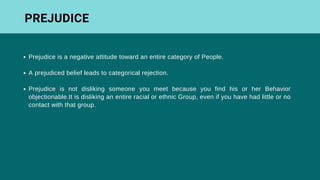 Prejudice is a negative attitude toward an entire category of People.
A prejudiced belief leads to categorical rejection.
Prejudice is not disliking someone you meet because you find his or her Behavior
objectionable.It is disliking an entire racial or ethnic Group, even if you have had little or no
contact with that group.
PREJUDICE
 