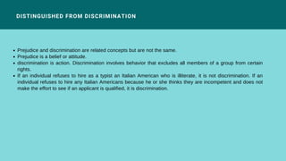 DISTINGUISHED FROM DISCRIMINATION
Prejudice and discrimination are related concepts but are not the same.
Prejudice is a belief or attitude.
discrimination is action. Discrimination involves behavior that excludes all members of a group from certain
rights.
If an individual refuses to hire as a typist an Italian American who is illiterate, it is not discrimination. If an
individual refuses to hire any Italian Americans because he or she thinks they are incompetent and does not
make the effort to see if an applicant is qualified, it is discrimination.
 