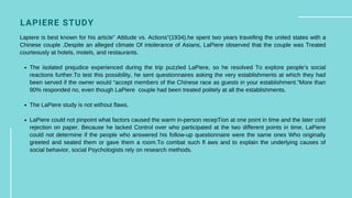LAPIERE STUDY
The isolated prejudice experienced during the trip puzzled LaPiere, so he resolved To explore people’s social
reactions further.To test this possibility, he sent questionnaires asking the very establishments at which they had
been served if the owner would “accept members of the Chinese race as guests in your establishment.”More than
90% responded no, even though LaPiere couple had been treated politely at all the establishments.
The LaPiere study is not without flaws.
LaPiere could not pinpoint what factors caused the warm in-person recepTion at one point in time and the later cold
rejection on paper. Because he lacked Control over who participated at the two different points in time, LaPiere
could not determine if the people who answered his follow-up questionnaire were the same ones Who originally
greeted and seated them or gave them a room.To combat such fl aws and to explain the underlying causes of
social behavior, social Psychologists rely on research methods.
Lapiere is best known for his article” Attitude vs. Actions”(1934).he spent two years travelling the united states with a
Chinese couple .Despite an alleged climate Of intolerance of Asians, LaPiere observed that the couple was Treated
courteously at hotels, motels, and restaurants.
 