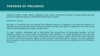 Prejudice is learned. Friends, relatives, newspapers, books, movies, and television all teach it. Several theories have been
advanced to explain the rejection by individuals of certain groups in a society.
Exploitation Theory
Karl Marx is considered the most classical and influential theorist of exploitation, who held that workers in a
capitalist society are exploited insofar as they are forced to sell their labor power to capitalists for less than the full
value of the commodities they produce with their labor.
For Marx, however, exploitation was a phenomenon that characterized all class-based societies, not only
capitalism. Indeed, it is feudal society, not capitalism, Under feudalism, it is readily apparent that serfs use some
of their labor power for their own benefit, while another part (the corvée) is used for the benefit of the feudal lord.
In contrast, under slavery workers appear to work entirely for the benefit of their masters. And under capitalism
workers appear to work entirely for the benefit of themselves, selling their labor to capitalists as free independent
contractors.
THEORIES OF PREJUDICE
 