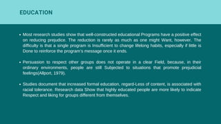 Most research studies show that well-constructed educational Programs have a positive effect
on reducing prejudice. The reduction is rarely as much as one might Want, however. The
difficulty is that a single program is Insufficient to change lifelong habits, especially if little is
Done to reinforce the program’s message once it ends.
Persuasion to respect other groups does not operate in a clear Field, because, in their
ordinary environments, people are still Subjected to situations that promote prejudicial
feelings(Allport, 1979).
Studies document that increased formal education, regard-Less of content, is associated with
racial tolerance. Research data Show that highly educated people are more likely to indicate
Respect and liking for groups different from themselves.
EDUCATION
 