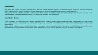 MASS MEDIA
Mass media, like schools, may reduce prejudice without Requiring specially designed programs. As with measuring the influence of programs designed To
reduce prejudice, coming to strong conclusions on mass Media’s effect is hazardous, but the evidence points to A measurable effect.
The absence of racial and ethnic minorities in television and Motion pictures is well documented. They are less likely to play Recurring roles and are far
underrepresented in key decision-Making positions such as directors, producers, and casting Agents
Equal-Status Contact
This is a concept of the contact hypothesis ,is a theory regarding how best to improve relations between groups that display hostility towards each other. Conflict
can be reduced between ingroups/outgroups and majority/minority groups successfully if several factors are in place. One is that the people involved are equal
status contacts.
Similar histories and backgrounds must be emphasized and encouraged in order to increase the likelihood of reduction in conflict. Differing statuses affect people
within the same group: high and low social economic status, differing cultural groups, and age disparities can cause discordance within a group.
 