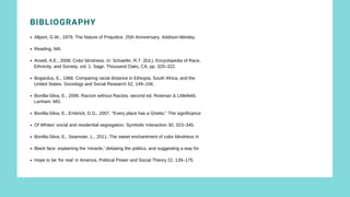 MERTON’S TYPOLOGY
BIBLIOGRAPHY
Allport, G.W., 1979. The Nature of Prejudice. 25th Anniversary. Addison-Wesley,
Reading, MA.
Ansell, A.E., 2008. Color blindness. In: Schaefer, R.T. (Ed.), Encyclopedia of Race,
Bogardus, E., 1968. Comparing racial distance in Ethiopia, South Africa, and the
Bonilla-Silva, E., 2006. Racism without Racists, second ed. Rowman & Littlefield,
Bonilla-Silva, E., Embrick, D.G., 2007. “Every place has a Ghetto.” The significance
Of Whites’ social and residential segregation. Symbolic Interaction 30, 323–345.
Bonilla-Silva, E., Seamster, L., 2011. The sweet enchantment of color blindness in
Black face: explaining the ‘miracle,’ debating the politics, and suggesting a way for
Hope to be ‘for real’ in America. Political Power and Social Theory 22, 139–175.
Ethnicity, and Society, vol. 1. Sage, Thousand Oaks, CA, pp. 320–322.
United States. Sociology and Social Research 52, 149–156.
Lanham, MD.
 