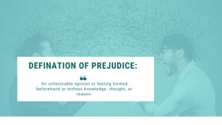 An unfavorable opinion or feeling formed
beforehand or without knowledge, thought, or
reason.
DEFINATION OF PREJUDICE:
 