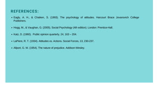 REFERENCES:
Eagly, A. H., & Chaiken, S. (1993). The psychology of attitudes. Harcourt Brace Jovanovich College
Publishers.
Hogg, M., & Vaughan, G. (2005). Social Psychology (4th edition). London: Prentice-Hall.
Katz, D. (1960). Public opinion quarterly, 24, 163 – 204.
LaPiere, R. T. (1934). Attitudes vs. Actions. Social Forces, 13, 230-237.
Allport, G. W. (1954). The nature of prejudice. Addison-Wesley.
 