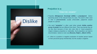 Prejudice (Wedgwood, Hensleigh (1855)) is prejudgment before
becoming aware of the relevant facts of a case. The word is often used
to refer to preconceived, usually unfavorable, judgments toward
people or a person.
The word "prejudice" is often used when people dislike another
group of people that are different from them. They may decide they do
not like them because of their skin color (this is "racial prejudice"),
religion (religious prejudice) or nationality. Such prejudices can lead to
discrimination, hatred or even war (Rosnow, Ralph L. (March 1972).
It refers to a positive or negative evaluation of another person based
on their perceived group membership, but the usually is negative.
"PREMATURE JUDGMENT"
Prejudice is a:
 