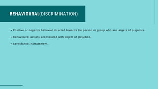BEHAVIOURAL(DISCRIMINATION)
Positive or negative behavior directed towards the person or group who are targets of prejudice.
Behavioural actions accossiated with object of prejudice.
aavoidance, harrassment.
 