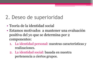 2. Deseo de superioridad 
• Teoría de la identidad social 
• Estamos motivados a mantener una evaluación 
positiva del yo que se determina por 2 
componentes: 
1. La identidad personal: nuestras características y 
realizaciones. 
2. La identidad social: basada en nuestra 
pertenencia a ciertos grupos. 
 