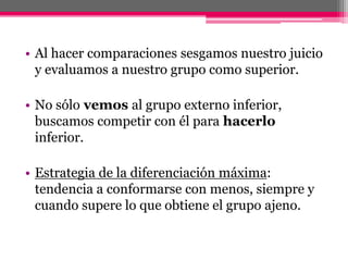• Al hacer comparaciones sesgamos nuestro juicio 
y evaluamos a nuestro grupo como superior. 
• No sólo vemos al grupo externo inferior, 
buscamos competir con él para hacerlo 
inferior. 
• Estrategia de la diferenciación máxima: 
tendencia a conformarse con menos, siempre y 
cuando supere lo que obtiene el grupo ajeno. 
 
