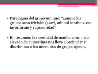 • Paradigma del grupo mínimo: “aunque los 
grupos sean triviales (azar), aún así sentimos ese 
favoritismo y superioridad” 
• En resumen: la necesidad de mantener un nivel 
elevado de autoestima nos lleva a prejuiciar y 
discriminar a los miembros de grupos ajenos. 
 