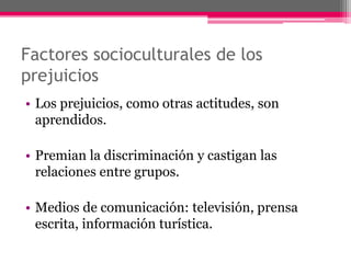 Factores socioculturales de los 
prejuicios 
• Los prejuicios, como otras actitudes, son 
aprendidos. 
• Premian la discriminación y castigan las 
relaciones entre grupos. 
• Medios de comunicación: televisión, prensa 
escrita, información turística. 
 