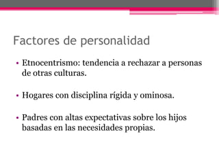 Factores de personalidad 
• Etnocentrismo: tendencia a rechazar a personas 
de otras culturas. 
• Hogares con disciplina rígida y ominosa. 
• Padres con altas expectativas sobre los hijos 
basadas en las necesidades propias. 
 