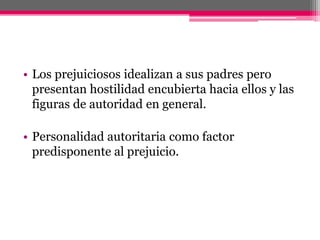 • Los prejuiciosos idealizan a sus padres pero 
presentan hostilidad encubierta hacia ellos y las 
figuras de autoridad en general. 
• Personalidad autoritaria como factor 
predisponente al prejuicio. 
 