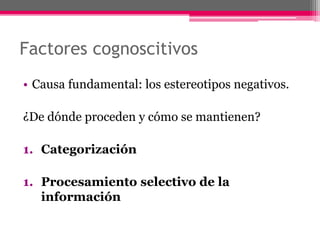 Factores cognoscitivos 
• Causa fundamental: los estereotipos negativos. 
¿De dónde proceden y cómo se mantienen? 
1. Categorización 
1. Procesamiento selectivo de la 
información 
 