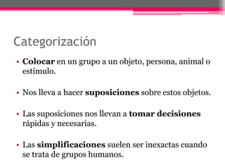 Categorización 
• Colocar en un grupo a un objeto, persona, animal o 
estímulo. 
• Nos lleva a hacer suposiciones sobre estos objetos. 
• Las suposiciones nos llevan a tomar decisiones 
rápidas y necesarias. 
• Las simplificaciones suelen ser inexactas cuando 
se trata de grupos humanos. 
 
