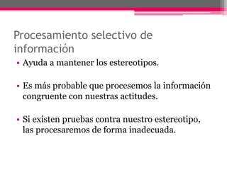 Procesamiento selectivo de 
información 
• Ayuda a mantener los estereotipos. 
• Es más probable que procesemos la información 
congruente con nuestras actitudes. 
• Si existen pruebas contra nuestro estereotipo, 
las procesaremos de forma inadecuada. 
 