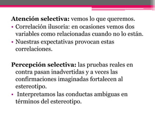 Atención selectiva: vemos lo que queremos. 
• Correlación ilusoria: en ocasiones vemos dos 
variables como relacionadas cuando no lo están. 
• Nuestras expectativas provocan estas 
correlaciones. 
Percepción selectiva: las pruebas reales en 
contra pasan inadvertidas y a veces las 
confirmaciones imaginadas fortalecen al 
estereotipo. 
• Interpretamos las conductas ambiguas en 
términos del estereotipo. 
 