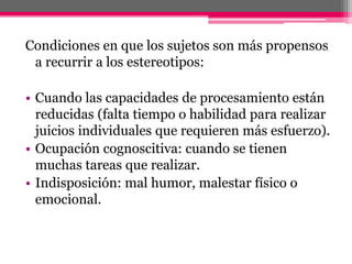 Condiciones en que los sujetos son más propensos 
a recurrir a los estereotipos: 
• Cuando las capacidades de procesamiento están 
reducidas (falta tiempo o habilidad para realizar 
juicios individuales que requieren más esfuerzo). 
• Ocupación cognoscitiva: cuando se tienen 
muchas tareas que realizar. 
• Indisposición: mal humor, malestar físico o 
emocional. 
 