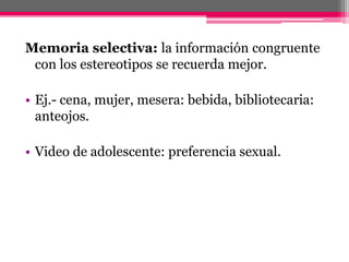 Memoria selectiva: la información congruente 
con los estereotipos se recuerda mejor. 
• Ej.- cena, mujer, mesera: bebida, bibliotecaria: 
anteojos. 
• Video de adolescente: preferencia sexual. 
 