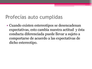 Profecías auto cumplidas 
• Cuando existen estereotipos se desencadenan 
expectativas, esto cambia nuestra actitud y ésta 
conducta diferenciada puede llevar a sujeto a 
comportarse de acuerdo a las expectativas de 
dicho estereotipo. 
 