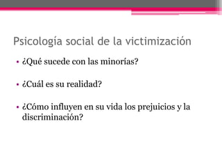 Psicología social de la victimización 
• ¿Qué sucede con las minorías? 
• ¿Cuál es su realidad? 
• ¿Cómo influyen en su vida los prejuicios y la 
discriminación? 
 