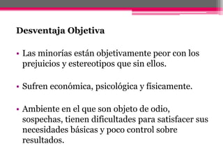 Desventaja Objetiva 
• Las minorías están objetivamente peor con los 
prejuicios y estereotipos que sin ellos. 
• Sufren económica, psicológica y físicamente. 
• Ambiente en el que son objeto de odio, 
sospechas, tienen dificultades para satisfacer sus 
necesidades básicas y poco control sobre 
resultados. 
 