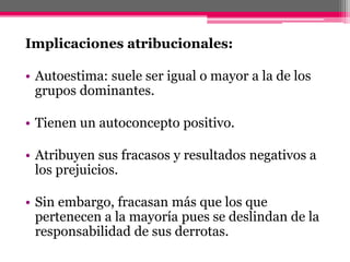 Implicaciones atribucionales: 
• Autoestima: suele ser igual o mayor a la de los 
grupos dominantes. 
• Tienen un autoconcepto positivo. 
• Atribuyen sus fracasos y resultados negativos a 
los prejuicios. 
• Sin embargo, fracasan más que los que 
pertenecen a la mayoría pues se deslindan de la 
responsabilidad de sus derrotas. 
 
