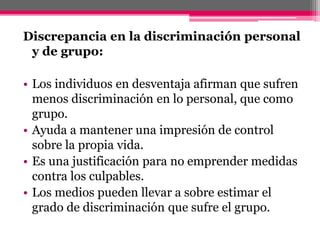 Discrepancia en la discriminación personal 
y de grupo: 
• Los individuos en desventaja afirman que sufren 
menos discriminación en lo personal, que como 
grupo. 
• Ayuda a mantener una impresión de control 
sobre la propia vida. 
• Es una justificación para no emprender medidas 
contra los culpables. 
• Los medios pueden llevar a sobre estimar el 
grado de discriminación que sufre el grupo. 
 