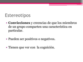 Estereotipos 
• Convicciones y creencias de que los miembros 
de un grupo comparten una característica en 
particular. 
• Pueden ser positivos o negativos. 
• Tienen que ver con la cognición. 
 