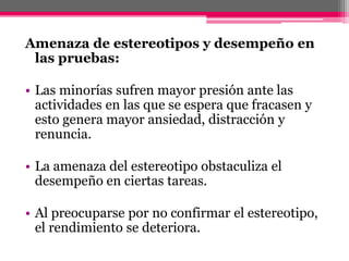 Amenaza de estereotipos y desempeño en 
las pruebas: 
• Las minorías sufren mayor presión ante las 
actividades en las que se espera que fracasen y 
esto genera mayor ansiedad, distracción y 
renuncia. 
• La amenaza del estereotipo obstaculiza el 
desempeño en ciertas tareas. 
• Al preocuparse por no confirmar el estereotipo, 
el rendimiento se deteriora. 
 