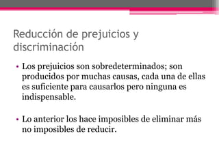 Reducción de prejuicios y 
discriminación 
• Los prejuicios son sobredeterminados; son 
producidos por muchas causas, cada una de ellas 
es suficiente para causarlos pero ninguna es 
indispensable. 
• Lo anterior los hace imposibles de eliminar más 
no imposibles de reducir. 
 