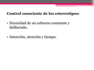 Control consciente de los estereotipos: 
• Necesidad de un esfuerzo constante y 
deliberado. 
• Intención, atención y tiempo. 
 