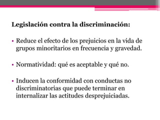 Legislación contra la discriminación: 
• Reduce el efecto de los prejuicios en la vida de 
grupos minoritarios en frecuencia y gravedad. 
• Normatividad: qué es aceptable y qué no. 
• Inducen la conformidad con conductas no 
discriminatorias que puede terminar en 
internalizar las actitudes desprejuiciadas. 
 