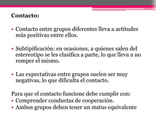 Contacto: 
• Contacto entre grupos diferentes lleva a actitudes 
más positivas entre ellos. 
• Subtipificación: en ocasiones, a quienes salen del 
estereotipo se les clasifica a parte, lo que lleva a no 
romper el mismo. 
• Las expectativas entre grupos suelen ser muy 
negativas, lo que dificulta el contacto. 
Para que el contacto funcione debe cumplir con: 
• Comprender conductas de cooperación. 
• Ambos grupos deben tener un status equivalente 
