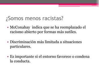 ¿Somos menos racistas? 
• McConahay indica que se ha reemplazado el 
racismo abierto por formas más sutiles. 
• Discriminación más limitada a situaciones 
particulares. 
• Es importante si el entorno favorece o condena 
la conducta. 
 