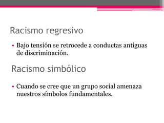Racismo regresivo 
• Bajo tensión se retrocede a conductas antiguas 
de discriminación. 
Racismo simbólico 
• Cuando se cree que un grupo social amenaza 
nuestros símbolos fundamentales. 
 