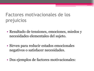 Factores motivacionales de los 
prejuicios 
• Resultado de tensiones, emociones, miedos y 
necesidades elementales del sujeto. 
• Sirven para reducir estados emocionales 
negativos o satisfacer necesidades. 
• Dos ejemplos de factores motivacionales: 
 