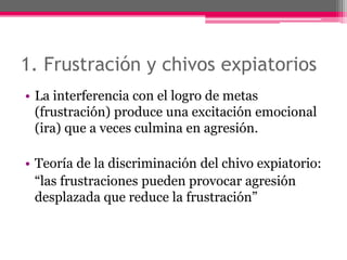 1. Frustración y chivos expiatorios 
• La interferencia con el logro de metas 
(frustración) produce una excitación emocional 
(ira) que a veces culmina en agresión. 
• Teoría de la discriminación del chivo expiatorio: 
“las frustraciones pueden provocar agresión 
desplazada que reduce la frustración” 
 