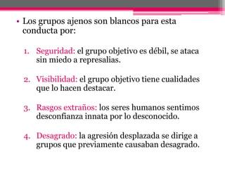• Los grupos ajenos son blancos para esta 
conducta por: 
1. Seguridad: el grupo objetivo es débil, se ataca 
sin miedo a represalias. 
2. Visibilidad: el grupo objetivo tiene cualidades 
que lo hacen destacar. 
3. Rasgos extraños: los seres humanos sentimos 
desconfianza innata por lo desconocido. 
4. Desagrado: la agresión desplazada se dirige a 
grupos que previamente causaban desagrado. 
 
