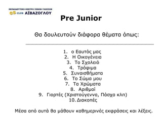Pre Junior ο Εαυτός μας  Η Οικογένεια Το Σχολειό Τρόφιμα Συναισθήματα Το Σώμα μου Τα Χρώματα Αριθμοί Γιορτές (Χριστούγεννα, Πάσχα κλπ) Διακοπές Θα δουλευτούν διάφορα θέματα όπως : Μέσα από αυτά θα μάθουν καθημερινές εκφράσεις και λέξεις . 