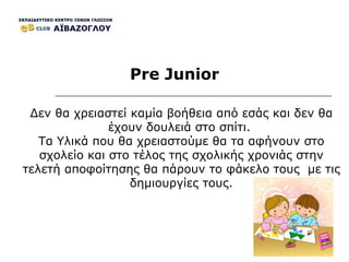Pre Junior Δεν θα χρειαστεί καμία βοήθεια από εσάς και δεν θα έχουν δουλειά στο σπίτι.  Τα Υλικά που θα χρειαστούμε θα τα αφήνουν στο σχολείο και στο τέλος της σχολικής χρονιάς στην τελετή αποφοίτησης θα πάρουν το φάκελο τους  με τις δημιουργίες τους. 