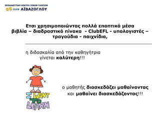 η διδασκαλία από την καθηγήτρια γίνεται  καλύτερη !!!   Ετσι χρησιμοποιώντας πολλά εποπτικά μέσα βιβλία – διαδραστικό πίνακα  -  ClubEFL  - υπολογιστές – τραγούδια - παιχνίδια, ο μαθητής  διασκεδάζει μαθαίνοντας   και   μαθαίνει διασκεδάζοντας !!! 