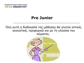 Pre Junior Όλη αυτή η διαδικασία της μάθησης θα γίνεται οπτικά, ακουστικά,   προφορικά και με τη γλώσσα του σώματος.  